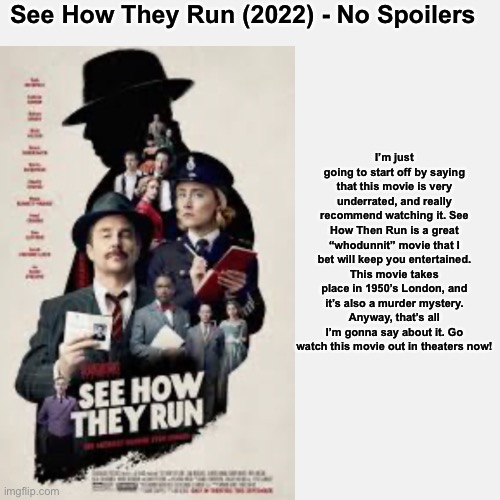 See How They Run (2022) Movie Review - No Spoilers (Streaming Service - HBO Max) | See How They Run (2022) - No Spoilers; I’m just going to start off by saying that this movie is very underrated, and really recommend watching it. See How Then Run is a great “whodunnit” movie that I bet will keep you entertained. This movie takes place in 1950’s London, and it’s also a murder mystery. Anyway, that’s all I’m gonna say about it. Go watch this movie out in theaters now! | made w/ Imgflip meme maker