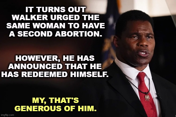 I'm glad he's past his mental illness. Wait, why would I believe that? | IT TURNS OUT WALKER URGED THE SAME WOMAN TO HAVE A SECOND ABORTION. HOWEVER, HE HAS ANNOUNCED THAT HE HAS REDEEMED HIMSELF. MY, THAT'S GENEROUS OF HIM. | image tagged in herschel walker clueless,abortion,madness,republican,jerk | made w/ Imgflip meme maker