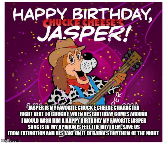 I know his birthday is not till August but still we share the same birthday month | JASPER IS MY FAVORITE CHUCK E CHEESE CHARACTER RIGHT NEXT TO CHUCK E WHEN HIS BIRTHDAY COMES AROUND I WOULD WISH HIM A HAPPY BIRTHDAY MY FAVORITE JASPER SONG IS IN  MY OPINION IS FEEL THE RHYTHEM, SAVE US FROM EXTINCTION AND HIS TAKE ON EL DEBARGES RHYTHEM OF THE NIGHT | image tagged in funny memes | made w/ Imgflip meme maker