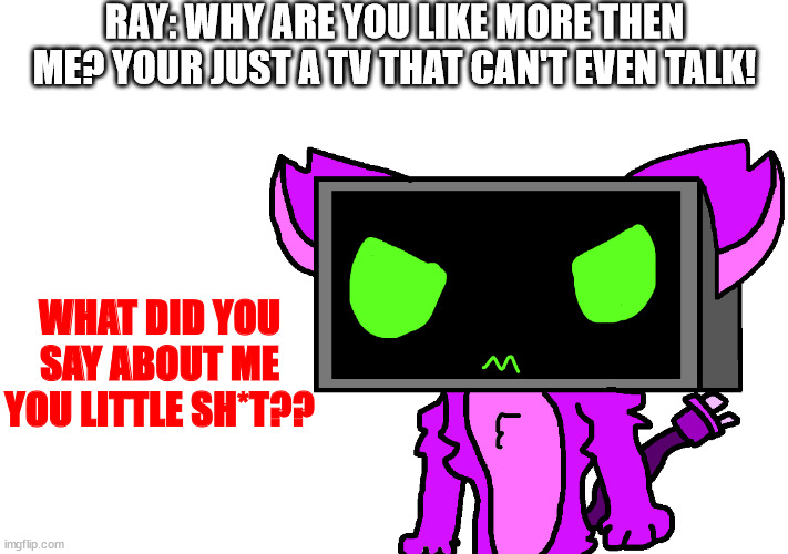it's a cat tv that you can watch anime on :D | RAY: WHY ARE YOU LIKE MORE THEN ME? YOUR JUST A TV THAT CAN'T EVEN TALK! WHAT DID YOU SAY ABOUT ME YOU LITTLE SH*T?? | made w/ Imgflip meme maker