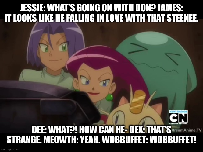 Team rocket with Dee and Dex watch Don falling in love with Suzy. |  JESSIE: WHAT’S GOING ON WITH DON? JAMES: IT LOOKS LIKE HE FALLING IN LOVE WITH THAT STEENEE. DEE: WHAT?! HOW CAN HE- DEX: THAT’S STRANGE. MEOWTH: YEAH. WOBBUFFET: WOBBUFFET! | image tagged in team rocket,watching | made w/ Imgflip meme maker