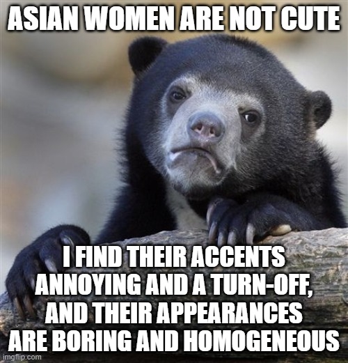 My honest opinion | ASIAN WOMEN ARE NOT CUTE; I FIND THEIR ACCENTS ANNOYING AND A TURN-OFF, AND THEIR APPEARANCES ARE BORING AND HOMOGENEOUS | image tagged in memes,confession bear,asian,women,accent,unpopular opinion | made w/ Imgflip meme maker