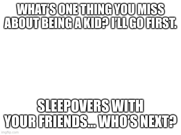 Blank White Template | WHAT’S ONE THING YOU MISS ABOUT BEING A KID? I’LL GO FIRST. SLEEPOVERS WITH YOUR FRIENDS… WHO’S NEXT? | image tagged in blank white template | made w/ Imgflip meme maker