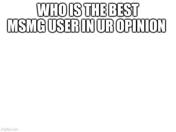 Blank White Template | WHO IS THE BEST MSMG USER IN UR OPINION | image tagged in blank white template | made w/ Imgflip meme maker
