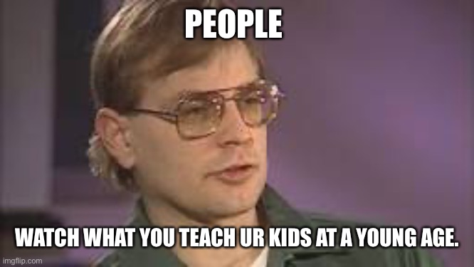 Jroc113 | PEOPLE; WATCH WHAT YOU TEACH UR KIDS AT A YOUNG AGE. | image tagged in dahmer | made w/ Imgflip meme maker