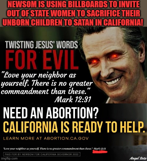 Gavin Newsom doing the devi's work with abortion billboards | NEWSOM IS USING BILLBOARDS TO INVITE
OUT OF STATE WOMEN TO SACRIFICE THEIR
UNBORN CHILDREN TO SATAN IN CALIFORNIA! "Love your neighbor as
yourself. There is no greater
commandment than these."
                        Mark 12:31; Angel Soto | image tagged in gavin newsom,california,abortion,women,sacrifice,satan | made w/ Imgflip meme maker