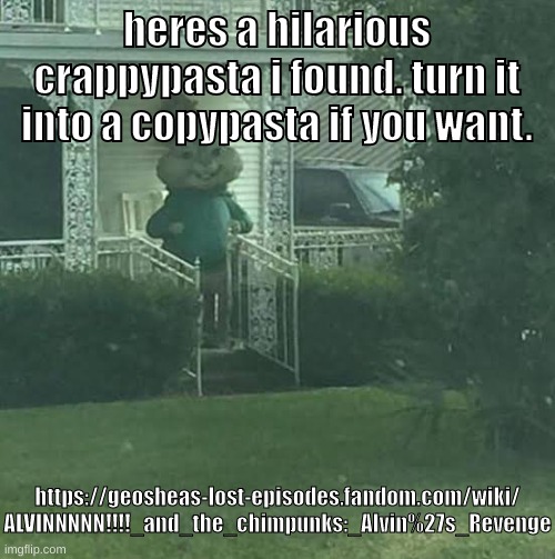 https://geosheas-lost-episodes.fandom.com/wiki/ALVINNNNN!!!!_and_the_chimpunks:_Alvin%27s_Revenge | heres a hilarious crappypasta i found. turn it into a copypasta if you want. https://geosheas-lost-episodes.fandom.com/wiki/
ALVINNNNN!!!!_and_the_chimpunks:_Alvin%27s_Revenge | image tagged in memes,funny,stalking theodore,alvin,creepypasta,crappypasta | made w/ Imgflip meme maker