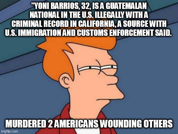 Futurama Fry Meme | ''YONI BARRIOS, 32, IS A GUATEMALAN NATIONAL IN THE U.S. ILLEGALLY WITH A CRIMINAL RECORD IN CALIFORNIA, A SOURCE WITH U.S. IMMIGRATION AND CUSTOMS ENFORCEMENT SAID. MURDERED 2 AMERICANS WOUNDING OTHERS | image tagged in memes,futurama fry | made w/ Imgflip meme maker