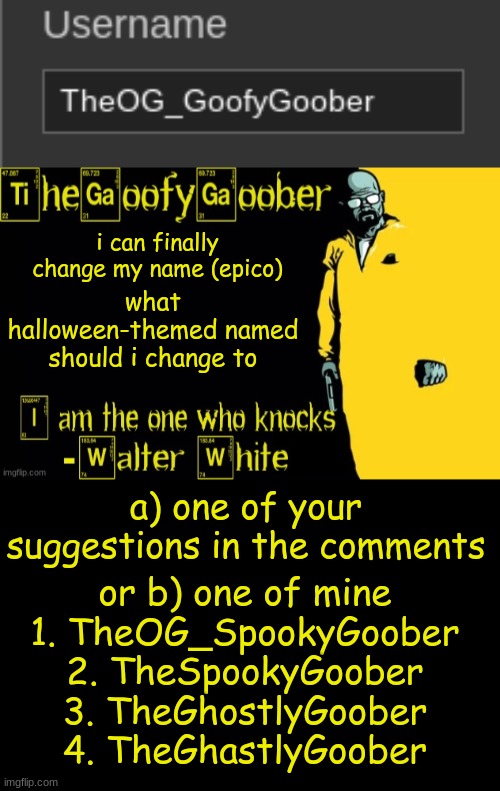 what halloween-themed named should i change to; i can finally change my name (epico); a) one of your suggestions in the comments; or b) one of mine
1. TheOG_SpookyGoober
2. TheSpookyGoober
3. TheGhostlyGoober
4. TheGhastlyGoober | image tagged in thegoofygoober's announcement template | made w/ Imgflip meme maker
