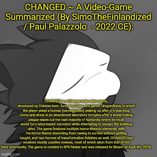 CHANGED ~ A Video-Game Summarized (By SimoTheFinlandized / Paul Palazzolo  - 2022 CE): | CHANGED ~ A Video-Game Summarized (By SimoTheFinlandized / Paul Palazzolo  - 2022 CE):; CHANGED is a Chinese indie video-game, developed by Chinese-born  furry YouTuber and gamer DragonSnow, in which the player plays a human (named Collin) waking up after a 5-year-long coma and stuck in an abandoned laboratory complex after a world-ending plague wipes out the vast majority of humanity, where he must avoid furry latex-based monsters while attempting to escape the building alive. The game features multiple horror-themed elements, with the horror theme stemming from having to survive without getting caught, and has themes of transformation fetishes as well. CHANGED has received mostly positive reviews, most of which stem from that of the furry community. The game is created in RPG Maker and was released to Steam on April 4th, 2018. | image tagged in puro satsified,simothefinlandized,changed,furry,video game,summarized | made w/ Imgflip meme maker