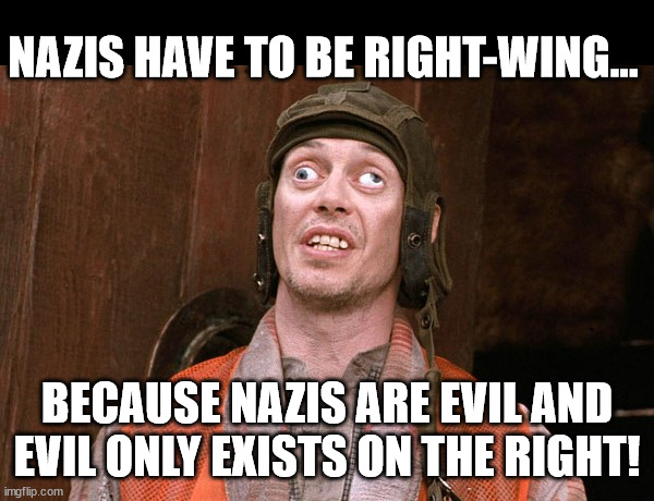 The Liberal mind hard at work... | NAZIS HAVE TO BE RIGHT-WING... BECAUSE NAZIS ARE EVIL AND
EVIL ONLY EXISTS ON THE RIGHT! | image tagged in crazy people | made w/ Imgflip meme maker