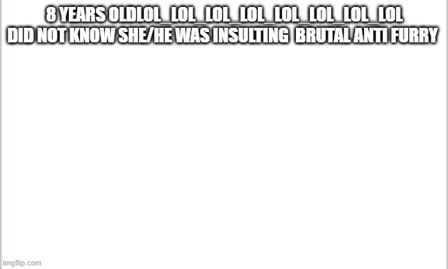 white background | 8 YEARS OLDLOL_LOL_LOL_LOL_LOL_LOL_LOL_LOL DID NOT KNOW SHE/HE WAS INSULTING  BRUTAL ANTI FURRY | image tagged in white background | made w/ Imgflip meme maker
