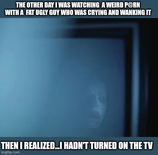 THE OTHER DAY I WAS WATCHING  A WEIRD P@RN WITH A  FAT UGLY GUY WHO WAS CRYING AND WANKING IT; THEN I REALIZED...I HADN'T TURNED ON THE TV | image tagged in funny memes | made w/ Imgflip meme maker