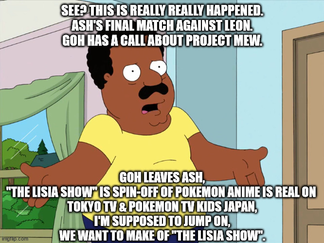 Cleveland talking to Pokemon anime about spin-off? | SEE? THIS IS REALLY REALLY HAPPENED.
ASH'S FINAL MATCH AGAINST LEON.
GOH HAS A CALL ABOUT PROJECT MEW. GOH LEAVES ASH,
"THE LISIA SHOW" IS SPIN-OFF OF POKEMON ANIME IS REAL ON 
TOKYO TV & POKEMON TV KIDS JAPAN,
I'M SUPPOSED TO JUMP ON,
WE WANT TO MAKE OF "THE LISIA SHOW". | image tagged in cleveland talking,memes,pokemon,anime,anime girl,speech | made w/ Imgflip meme maker