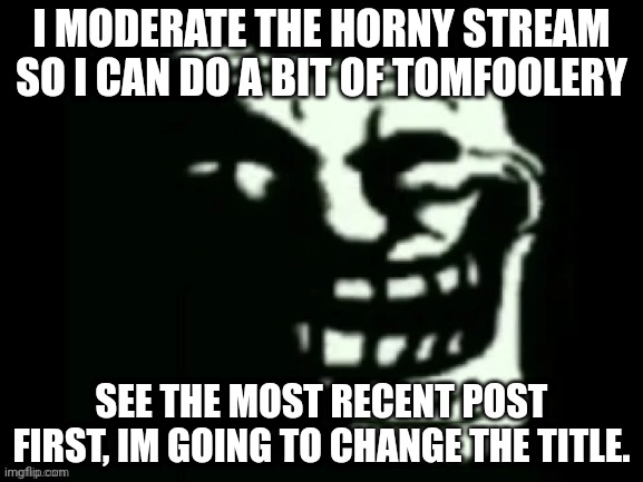 Trollge | I MODERATE THE HORNY STREAM SO I CAN DO A BIT OF TOMFOOLERY; SEE THE MOST RECENT POST FIRST, IM GOING TO CHANGE THE TITLE. | image tagged in trollge | made w/ Imgflip meme maker