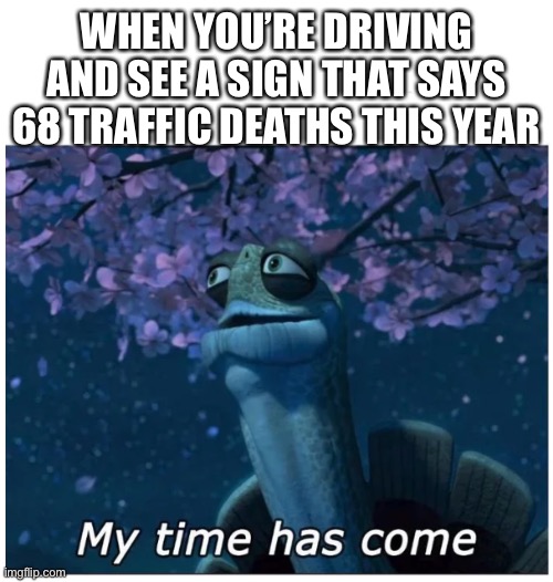 My time has come | WHEN YOU’RE DRIVING AND SEE A SIGN THAT SAYS 68 TRAFFIC DEATHS THIS YEAR | image tagged in my time has come | made w/ Imgflip meme maker