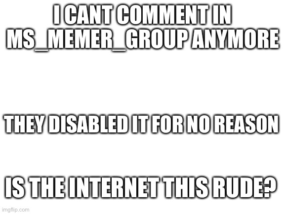 Blank White Template | I CANT COMMENT IN MS_MEMER_GROUP ANYMORE; THEY DISABLED IT FOR NO REASON; IS THE INTERNET THIS RUDE? | image tagged in blank white template | made w/ Imgflip meme maker