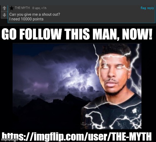 GO FOLLOW THIS MAN, NOW! https://imgflip.com/user/THE-MYTH | image tagged in black background | made w/ Imgflip meme maker