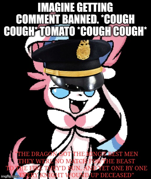 (KSDawg: bruh shut up :sob:) | IMAGINE GETTING COMMENT BANNED. *COUGH COUGH* TOMATO *COUGH COUGH*; "THE DRAGON GOT THE KING'S BEST MEN
THEY WERE NO MATCH FOR THE BEAST
TO THE FIRE THEY'D RUN, AND YET ONE BY ONE
EVERY KNIGHT WOUND UP DECEASED" | made w/ Imgflip meme maker