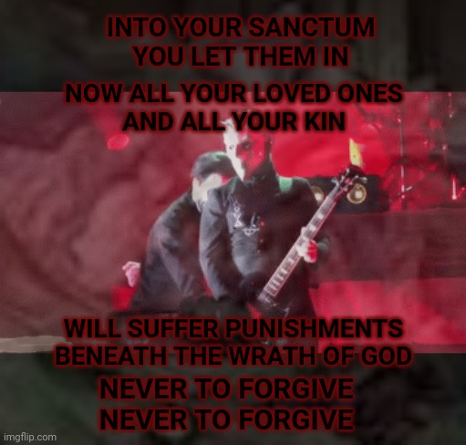 Ghost | INTO YOUR SANCTUM
YOU LET THEM IN; NOW ALL YOUR LOVED ONES
AND ALL YOUR KIN; WILL SUFFER PUNISHMENTS BENEATH THE WRATH OF GOD; NEVER TO FORGIVE
NEVER TO FORGIVE | image tagged in ghost,rats,heavy metal | made w/ Imgflip meme maker