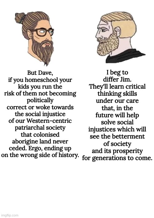 Stay woke kids | I beg to differ Jim. They'll learn critical thinking skills under our care that, in the future will help solve social injustices which will see the betterment of society and its prosperity for generations to come. But Dave, if you homeschool your kids you run the risk of them not becoming politically correct or woke towards the social injustice of our Western-centric patriarchal society that colonised aborigine land never ceded. Ergo, ending up on the wrong side of history. | image tagged in blank white template | made w/ Imgflip meme maker