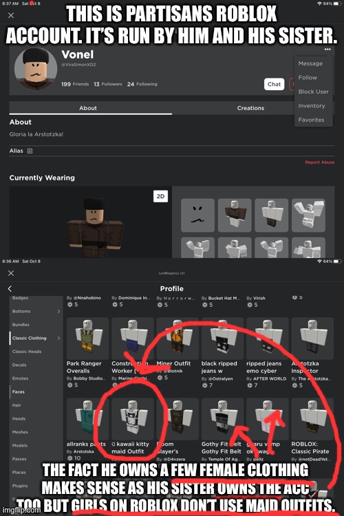 Proof that abby is a femboy | THIS IS PARTISANS ROBLOX ACCOUNT. IT’S RUN BY HIM AND HIS SISTER. THE FACT HE OWNS A FEW FEMALE CLOTHING MAKES SENSE AS HIS SISTER OWNS THE ACC TOO BUT GIRLS ON ROBLOX DON’T USE MAID OUTFITS. | made w/ Imgflip meme maker