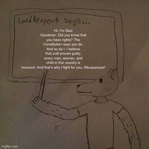 LordReaperus says | Hi, I’m Saul Goodman. Did you know that you have rights? The Constitution says you do. And so do I. I believe that until proven guilty, every man, woman, and child in this country is innocent. And that’s why I fight for you, Albuquerque! | image tagged in lordreaperus says | made w/ Imgflip meme maker