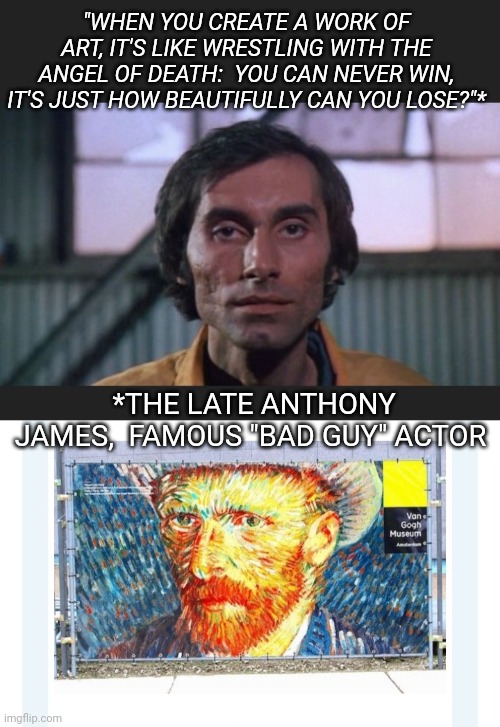 He was a good guy | "WHEN YOU CREATE A WORK OF ART, IT'S LIKE WRESTLING WITH THE ANGEL OF DEATH:  YOU CAN NEVER WIN, IT'S JUST HOW BEAUTIFULLY CAN YOU LOSE?"*; *THE LATE ANTHONY JAMES,  FAMOUS "BAD GUY" ACTOR | image tagged in artistic,philosopher | made w/ Imgflip meme maker