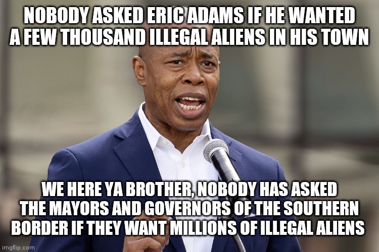 We are Bordertowns, wouldn't you like to be a Bordertown too? | NOBODY ASKED ERIC ADAMS IF HE WANTED A FEW THOUSAND ILLEGAL ALIENS IN HIS TOWN; WE HERE YA BROTHER, NOBODY HAS ASKED THE MAYORS AND GOVERNORS OF THE SOUTHERN BORDER IF THEY WANT MILLIONS OF ILLEGAL ALIENS | image tagged in eric adams,crybaby | made w/ Imgflip meme maker