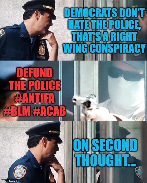 Police Defunders | DEMOCRATS DON'T
HATE THE POLICE,
THAT'S A RIGHT
WING CONSPIRACY; DEFUND
THE POLICE
#ANTIFA
#BLM #ACAB; ON SECOND THOUGHT... | image tagged in bank robbery,memes,funny,liberals,democrats,police | made w/ Imgflip meme maker