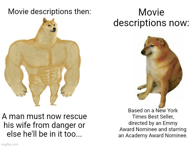 I don't care if you got an award, what's the movie about??! | Movie descriptions now:; Movie descriptions then:; Based on a New York Times Best Seller, directed by an Emmy Award Nominee and starring an Academy Award Nominee. A man must now rescue his wife from danger or else he'll be in it too... | image tagged in memes,buff doge vs cheems,unfunny | made w/ Imgflip meme maker