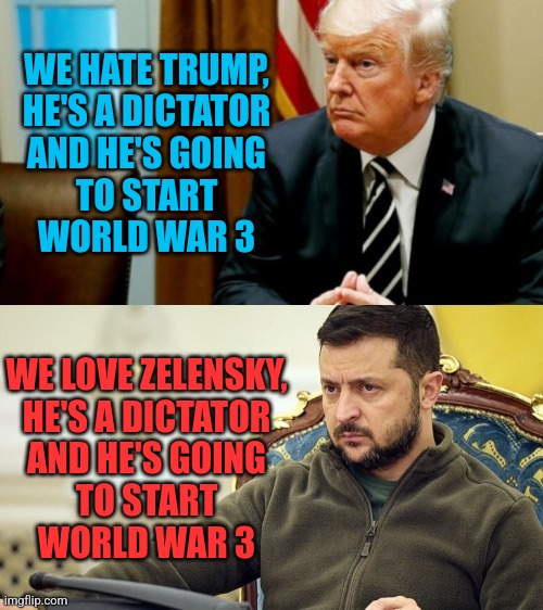 Nuclear Dictator | WE HATE TRUMP,
HE'S A DICTATOR
AND HE'S GOING
TO START
WORLD WAR 3; WE LOVE ZELENSKY,
HE'S A DICTATOR
AND HE'S GOING
TO START
WORLD WAR 3 | image tagged in trump vs zelensky,donald trump,zelensky,ukraine,liberals,nuclear war | made w/ Imgflip meme maker