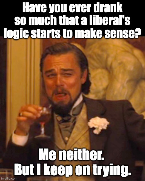 Keep drinking | Have you ever drank so much that a liberal's logic starts to make sense? Me neither.  But I keep on trying. | image tagged in memes,laughing leo | made w/ Imgflip meme maker