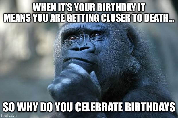 Deep Thoughts | WHEN IT’S YOUR BIRTHDAY IT MEANS YOU ARE GETTING CLOSER TO DEATH…; SO WHY DO YOU CELEBRATE BIRTHDAYS | image tagged in deep thoughts | made w/ Imgflip meme maker