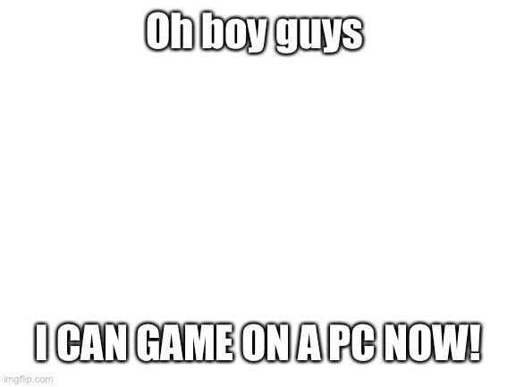OH BOY | Oh boy guys; I CAN GAME ON A PC NOW! | image tagged in blank white template | made w/ Imgflip meme maker