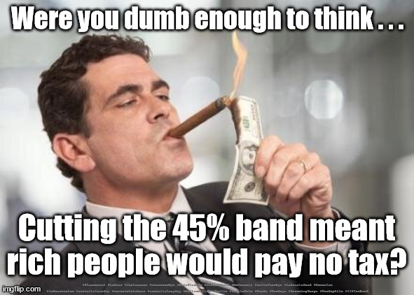 45% tax band U-Turn | Were you dumb enough to think . . . Cutting the 45% band meant rich people would pay no tax? #Starmerout #Labour #JonLansman #wearecorbyn #KeirStarmer #DianeAbbott #McDonnell #cultofcorbyn #labourisdead #Momentum #labourracism #socialistsunday #nevervotelabour #socialistanyday #Antisemitism #Savile #SavileGate #Paedo #Worboys #GroomingGangs #Paedophile #45%TaxBand | image tagged in starmerout getstarmerout,labourisdead,cultofcorbyn,msm bbc media lies,labour leadership election,uk tax bands | made w/ Imgflip meme maker