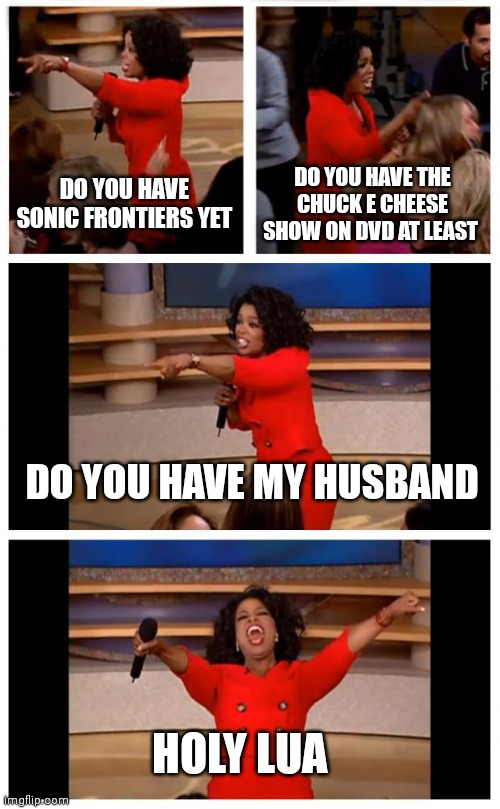 Do you have this | DO YOU HAVE SONIC FRONTIERS YET; DO YOU HAVE THE CHUCK E CHEESE SHOW ON DVD AT LEAST; DO YOU HAVE MY HUSBAND; HOLY LUA | image tagged in memes,oprah you get a car everybody gets a car,funny memes | made w/ Imgflip meme maker