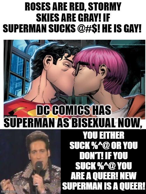 Roses are red, stormy skies are gray! If Superman Sucks @#$ he is gay! | ROSES ARE RED, STORMY SKIES ARE GRAY! IF SUPERMAN SUCKS @#$! HE IS GAY! DC COMICS HAS SUPERMAN AS BISEXUAL NOW, | image tagged in superman,gay | made w/ Imgflip meme maker