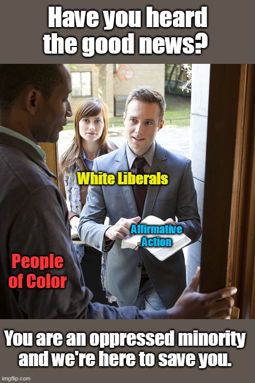 This is pretty much how I feel every time a white liberal speaks to me. | Have you heard the good news? White Liberals; Affirmative Action; People of Color; You are an oppressed minority and we're here to save you. | image tagged in white liberals,people of color,white saviors,racism,democrats,left | made w/ Imgflip meme maker