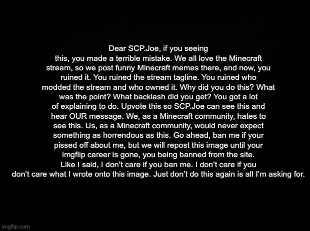 Dear SCP.Joe, if you seeing this, you made a terrible mistake. We all love the Minecraft stream, so we post funny Minecraft meme | Dear SCP.Joe, if you seeing this, you made a terrible mistake. We all love the Minecraft stream, so we post funny Minecraft memes there, and now, you ruined it. You ruined the stream tagline. You ruined who modded the stream and who owned it. Why did you do this? What was the point? What backlash did you get? You got a lot of explaining to do. Upvote this so SCP.Joe can see this and hear OUR message. We, as a Minecraft community, hates to see this. Us, as a Minecraft community, would never expect something as horrendous as this. Go ahead, ban me if your pissed off about me, but we will repost this image until your imgflip career is gone, you being banned from the site. Like I said, I don’t care if you ban me. I don’t care if you don’t care what I wrote onto this image. Just don’t do this again is all I’m asking for. | made w/ Imgflip meme maker