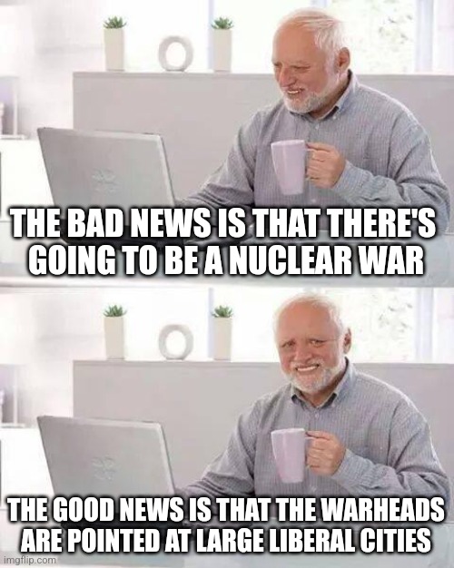 Hide the Pain Harold | THE BAD NEWS IS THAT THERE'S 
GOING TO BE A NUCLEAR WAR; THE GOOD NEWS IS THAT THE WARHEADS ARE POINTED AT LARGE LIBERAL CITIES | image tagged in memes,hide the pain harold | made w/ Imgflip meme maker