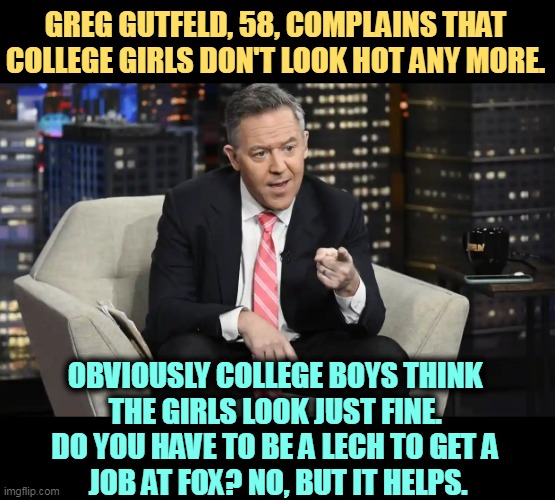 Dirty Old Man Central | GREG GUTFELD, 58, COMPLAINS THAT COLLEGE GIRLS DON'T LOOK HOT ANY MORE. OBVIOUSLY COLLEGE BOYS THINK 
THE GIRLS LOOK JUST FINE. 
DO YOU HAVE TO BE A LECH TO GET A 
JOB AT FOX? NO, BUT IT HELPS. | image tagged in fox news,dirty,old man,college life | made w/ Imgflip meme maker
