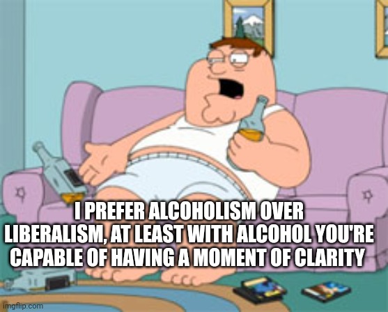 Alcoholism vs Liberalism | I PREFER ALCOHOLISM OVER LIBERALISM, AT LEAST WITH ALCOHOL YOU'RE CAPABLE OF HAVING A MOMENT OF CLARITY | image tagged in liberals,peter griffin,alcoholism,liberalism | made w/ Imgflip meme maker