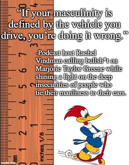 Bruh. | “If your masculinity is defined by the vehicle you drive, you’re doing it wrong.”; -Podcast host Rachel Vindman calling bullsh*t on Marjorie Taylor Greene while shining a light on the deep insecurities of people who tie their manliness to their cars. | image tagged in ruler | made w/ Imgflip meme maker