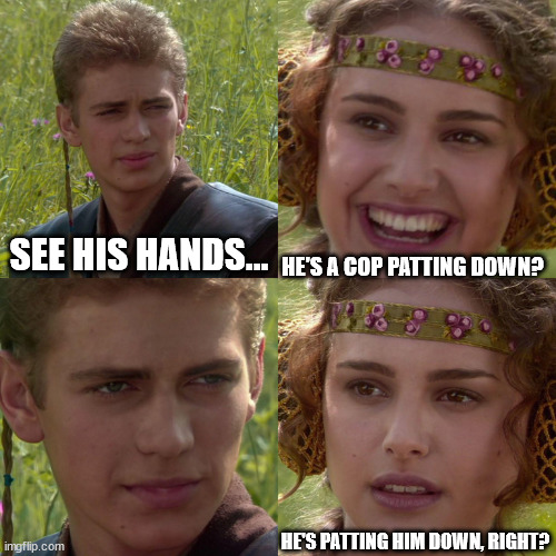 Anakin Padme 4 Panel | SEE HIS HANDS... HE'S A COP PATTING DOWN? HE'S PATTING HIM DOWN, RIGHT? | image tagged in anakin padme 4 panel | made w/ Imgflip meme maker