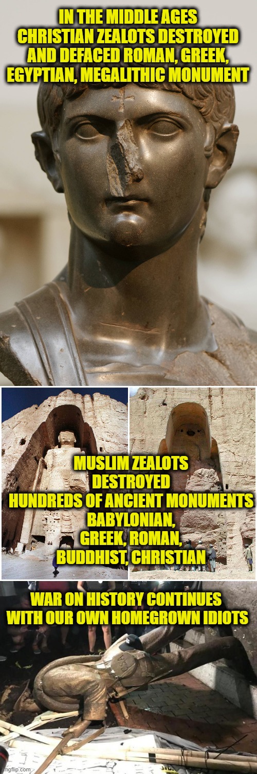 War On History |  IN THE MIDDLE AGES
CHRISTIAN ZEALOTS DESTROYED AND DEFACED ROMAN, GREEK, EGYPTIAN, MEGALITHIC MONUMENT; MUSLIM ZEALOTS DESTROYED
HUNDREDS OF ANCIENT MONUMENTS
BABYLONIAN, GREEK, ROMAN, BUDDHIST, CHRISTIAN; WAR ON HISTORY CONTINUES 
WITH OUR OWN HOMEGROWN IDIOTS | image tagged in history | made w/ Imgflip meme maker
