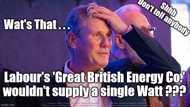 Starmer - Great British Energy | Shhh
Don't tell anybody; Wat's That . . . Labour's 'Great British Energy Co.'
wouldn't supply a single Watt ??? #Starmerout #Labour #JonLansman #wearecorbyn #KeirStarmer #DianeAbbott #McDonnell #cultofcorbyn #labourisdead #Momentum #labourracism #socialistsunday #nevervotelabour #socialistanyday #Antisemitism #Savile #SavileGate #Paedo #Worboys #GroomingGangs #Paedophile #GreatBritishEnergy | image tagged in starmer conference,starmerout getstarmerout,labourisdead,cultofcorbyn,starmer labour lies,jonathan reynolds | made w/ Imgflip meme maker
