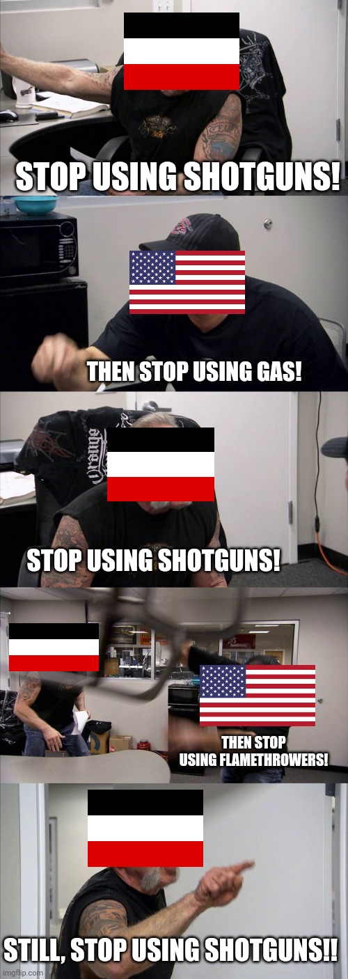 The WWI shotgun debacle in a nutshell. | STOP USING SHOTGUNS! THEN STOP USING GAS! STOP USING SHOTGUNS! THEN STOP USING FLAMETHROWERS! STILL, STOP USING SHOTGUNS!! | image tagged in memes,american chopper argument | made w/ Imgflip meme maker