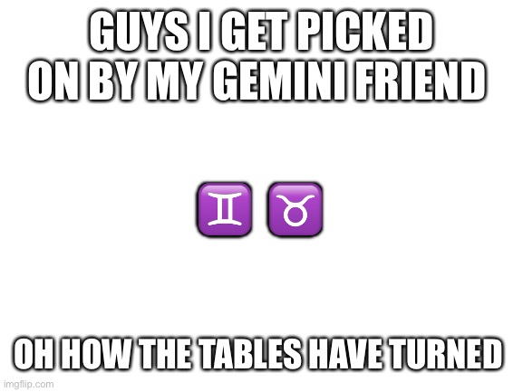Blank White Template | GUYS I GET PICKED ON BY MY GEMINI FRIEND; ♊️  ♉️; OH HOW THE TABLES HAVE TURNED | image tagged in blank white template | made w/ Imgflip meme maker