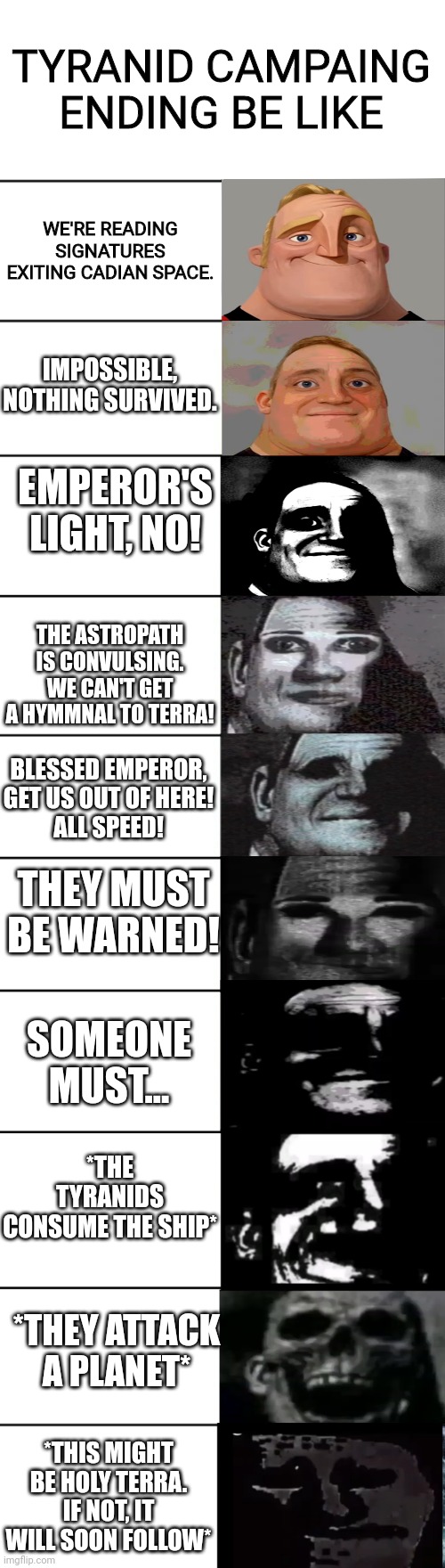 Damn... |  TYRANID CAMPAING ENDING BE LIKE; WE'RE READING SIGNATURES EXITING CADIAN SPACE. IMPOSSIBLE, NOTHING SURVIVED. EMPEROR'S LIGHT, NO! THE ASTROPATH IS CONVULSING. WE CAN'T GET A HYMMNAL TO TERRA! BLESSED EMPEROR, GET US OUT OF HERE!
ALL SPEED! THEY MUST BE WARNED! SOMEONE MUST... *THE TYRANIDS CONSUME THE SHIP*; *THEY ATTACK A PLANET*; *THIS MIGHT BE HOLY TERRA. IF NOT, IT WILL SOON FOLLOW* | image tagged in mr incredible becoming uncanny,warhammer40k,tyranid | made w/ Imgflip meme maker
